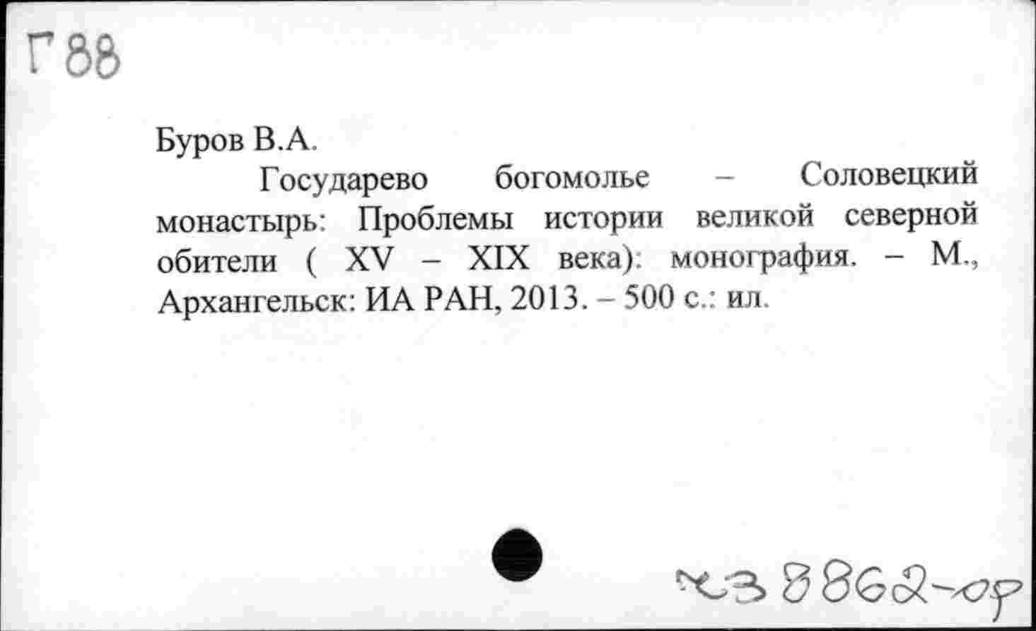 ﻿г 88
Буров В.А.
Государево богомолье - Соловецкий монастырь: Проблемы истории великой северной обители ( XV - XIX века), монография. - М., Архангельск: ИА РАН, 2013. - 500 с.: ил.